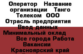 Оператор › Название организации ­ Танго Телеком, ООО › Отрасль предприятия ­ Ввод данных › Минимальный оклад ­ 13 000 - Все города Работа » Вакансии   . Красноярский край,Бородино г.